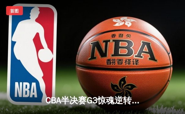 CBA半决赛G3惊魂逆转！辽宁主场加时险胜广东 赵继伟关键三分救主