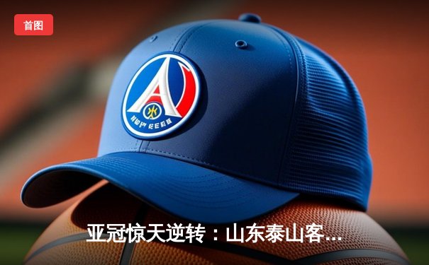 亚冠惊天逆转：山东泰山客场4-2绝杀川崎前锋，总比分6-5晋级八强