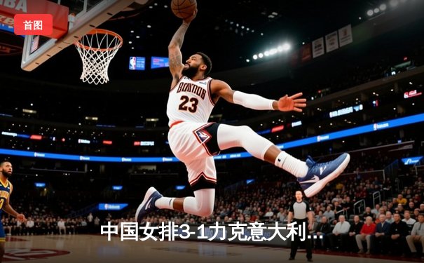 中国女排3-1力克意大利，朱婷28分闪耀世联赛总决赛