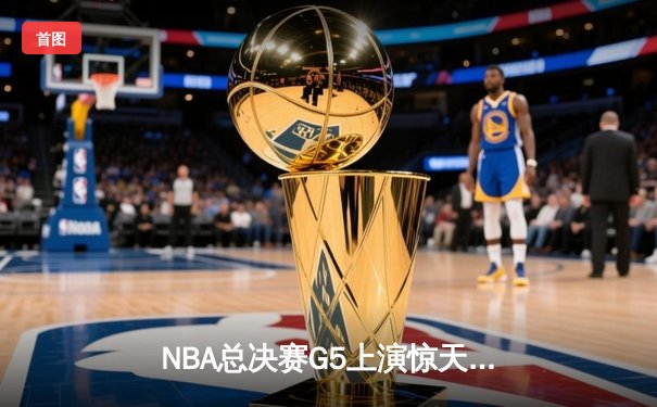 NBA总决赛G5上演惊天逆转 凯尔特人末节狂轰20-0攻势锁定队史第18冠