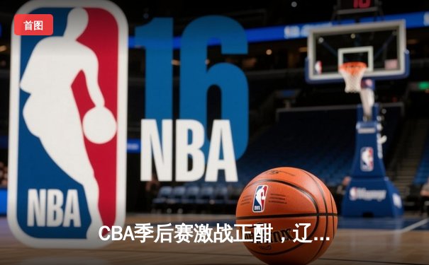 CBA季后赛激战正酣，辽宁本钢主场大胜广东宏远晋级总决赛