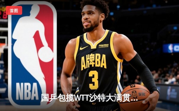 国乒包揽WTT沙特大满贯五冠 王楚钦孙颖莎登顶单打之巅