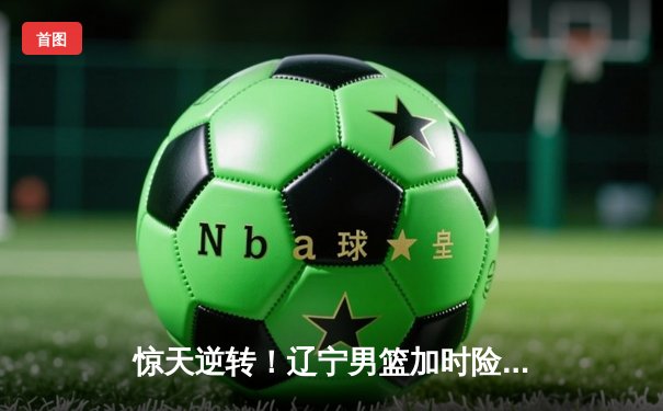 惊天逆转！辽宁男篮加时险胜广东，赵继伟狂砍33分导演翻盘好戏