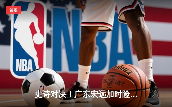史诗对决！广东宏远加时险胜辽宁，夺CBA总冠军