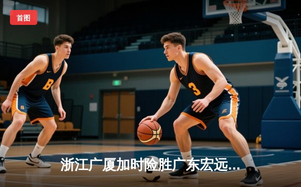 浙江广厦加时险胜广东宏远，胡金秋35+18统治内线创赛季新高