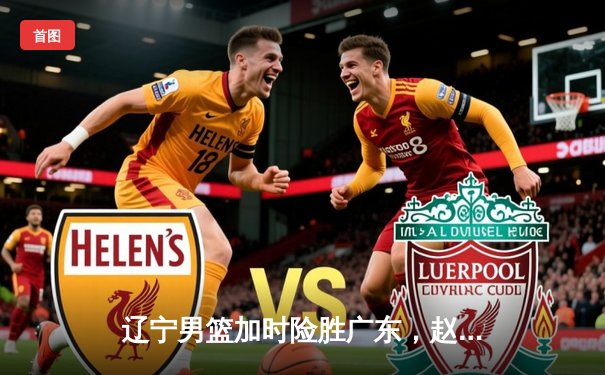 辽宁男篮加时险胜广东，赵继伟33分导演惊天逆转