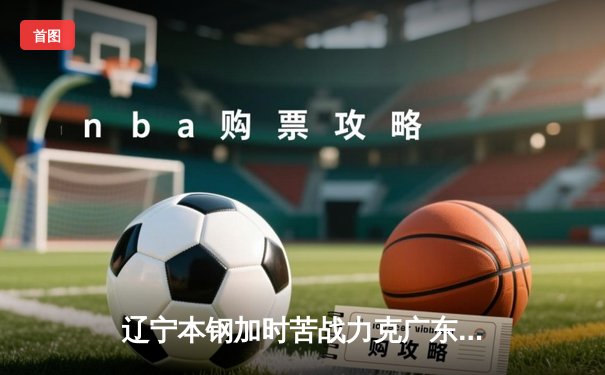辽宁本钢加时苦战力克广东宏远 CBA半决赛上演史诗级对决
