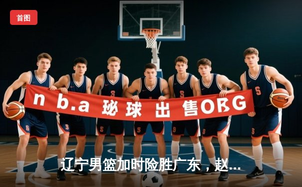 辽宁男篮加时险胜广东，赵继伟33分导演惊天逆转