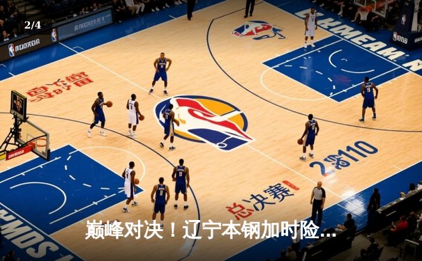 巅峰对决！辽宁本钢加时险胜广东东莞大益，赵继伟33+8+6主宰攻防 - 2