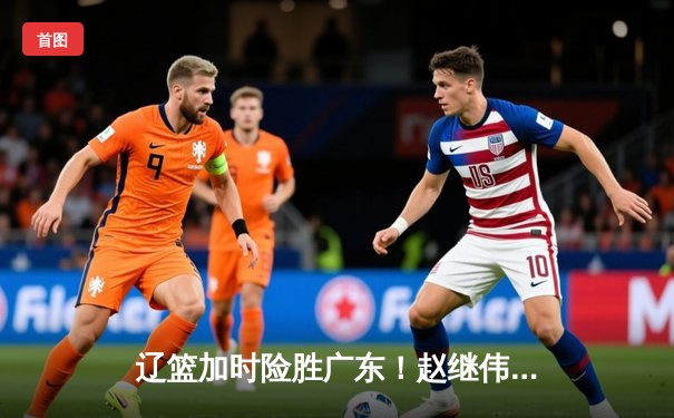 辽篮加时险胜广东！赵继伟33+8+5导演逆转，周琦空砍29+16难救主