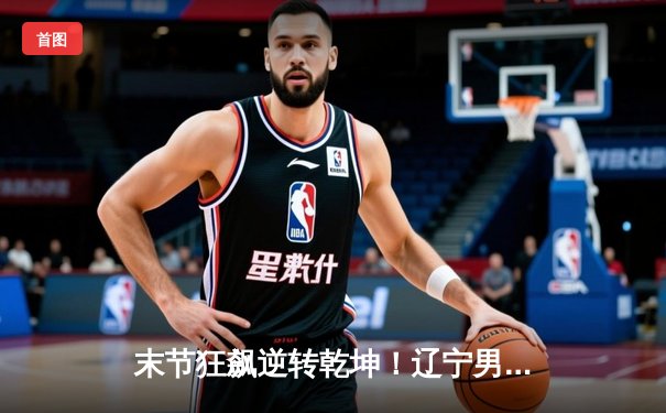 末节狂飙逆转乾坤！辽宁男篮加时险胜广东，赵继伟30+12主宰辽粤大战