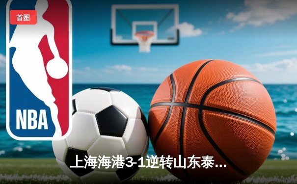 上海海港3-1逆转山东泰山，武磊双响锁定胜局，奥斯卡助攻梅开二度