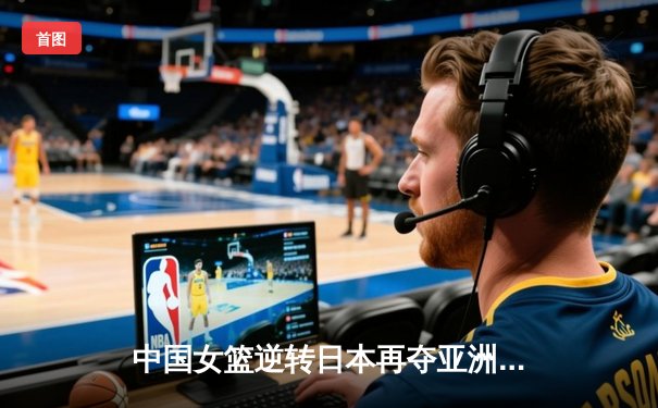 中国女篮逆转日本再夺亚洲杯，韩旭独揽26分荣膺MVP
