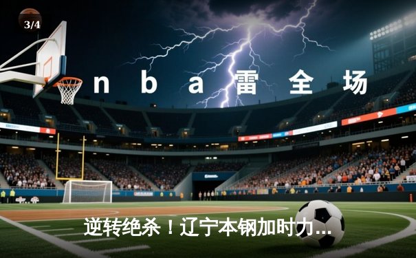 逆转绝杀！辽宁本钢加时力克广东东莞大益，CBA总决赛首战惊心动魄 - 3